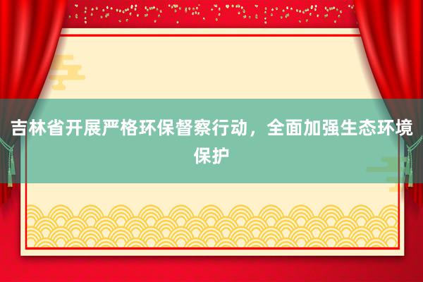 吉林省开展严格环保督察行动，全面加强生态环境保护